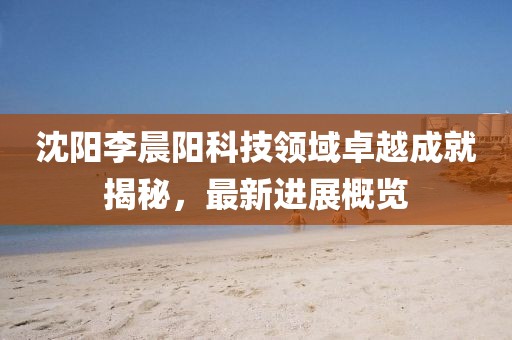 沈陽李晨陽科技領(lǐng)域卓越成就揭秘，最新進展概覽