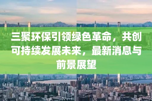 三聚環(huán)保引領(lǐng)綠色革命，共創(chuàng)可持續(xù)發(fā)展未來，最新消息與前景展望
