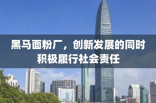 黑馬面粉廠，創(chuàng)新發(fā)展的同時積極履行社會責任