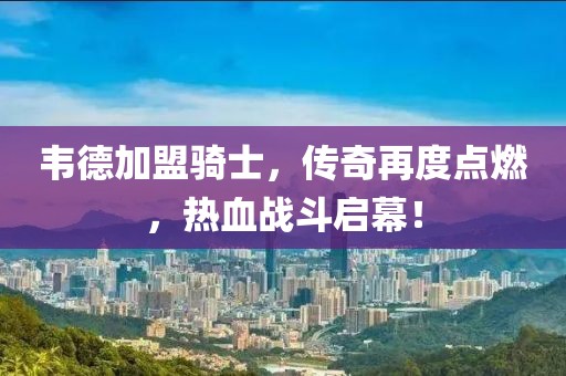 韋德加盟騎士，傳奇再度點(diǎn)燃，熱血戰(zhàn)斗啟幕！