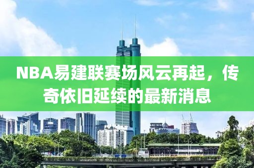 NBA易建聯(lián)賽場風(fēng)云再起，傳奇依舊延續(xù)的最新消息