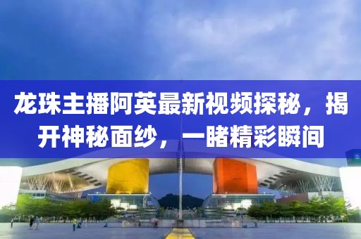 龍珠主播阿英最新視頻探秘，揭開神秘面紗，一睹精彩瞬間