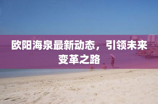 歐陽海泉最新動態(tài)，引領(lǐng)未來變革之路