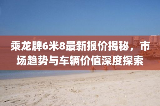 乘龍牌6米8最新報(bào)價(jià)揭秘，市場(chǎng)趨勢(shì)與車(chē)輛價(jià)值深度探索