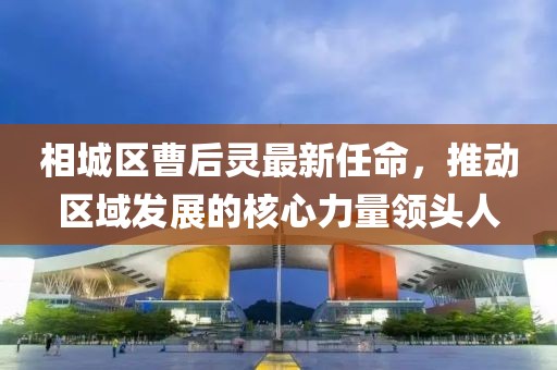 相城區(qū)曹后靈最新任命，推動(dòng)區(qū)域發(fā)展的核心力量領(lǐng)頭人