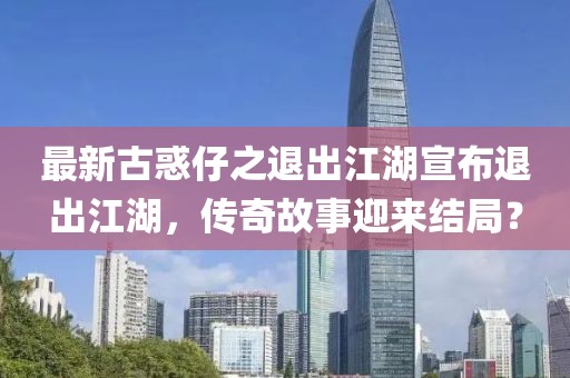 最新古惑仔之退出江湖宣布退出江湖，傳奇故事迎來結(jié)局？