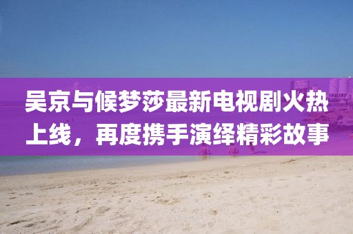 吳京與候夢(mèng)莎最新電視劇火熱上線，再度攜手演繹精彩故事