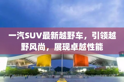 一汽SUV最新越野車，引領(lǐng)越野風(fēng)尚，展現(xiàn)卓越性能