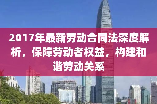 2017年最新勞動合同法深度解析，保障勞動者權益，構建和諧勞動關系