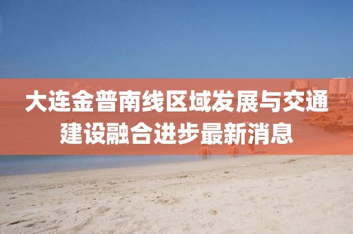 大連金普南線區(qū)域發(fā)展與交通建設(shè)融合進(jìn)步最新消息