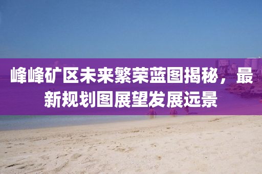 峰峰礦區(qū)未來繁榮藍圖揭秘，最新規(guī)劃圖展望發(fā)展遠景