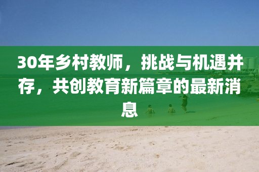 30年鄉(xiāng)村教師，挑戰(zhàn)與機(jī)遇并存，共創(chuàng)教育新篇章的最新消息