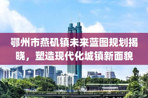 鄂州市燕磯鎮(zhèn)未來藍(lán)圖規(guī)劃揭曉，塑造現(xiàn)代化城鎮(zhèn)新面貌