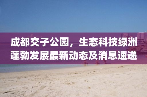 成都交子公園，生態(tài)科技綠洲蓬勃發(fā)展最新動(dòng)態(tài)及消息速遞