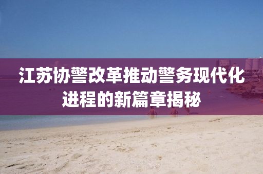 江蘇協(xié)警改革推動(dòng)警務(wù)現(xiàn)代化進(jìn)程的新篇章揭秘