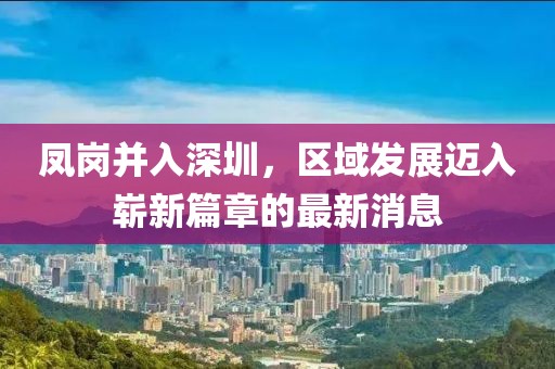 鳳崗并入深圳，區(qū)域發(fā)展邁入嶄新篇章的最新消息