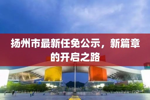 揚(yáng)州市最新任免公示，新篇章的開啟之路