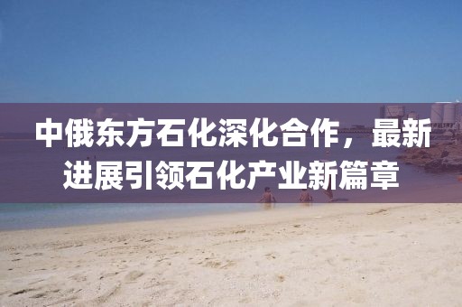 中俄東方石化深化合作，最新進展引領(lǐng)石化產(chǎn)業(yè)新篇章