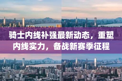 騎士內(nèi)線補強最新動態(tài)，重塑內(nèi)線實力，備戰(zhàn)新賽季征程