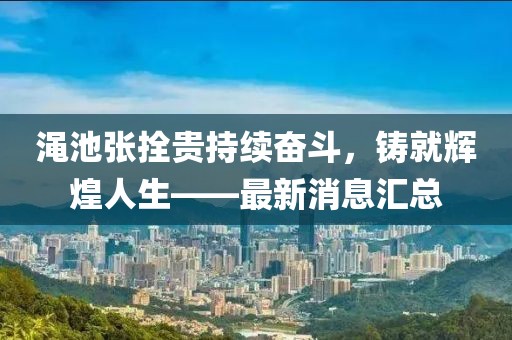 澠池張拴貴持續(xù)奮斗，鑄就輝煌人生——最新消息匯總