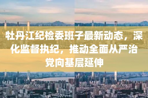 牡丹江紀檢委班子最新動態(tài)，深化監(jiān)督執(zhí)紀，推動全面從嚴治黨向基層延伸
