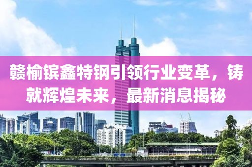 贛榆鑌鑫特鋼引領(lǐng)行業(yè)變革，鑄就輝煌未來，最新消息揭秘
