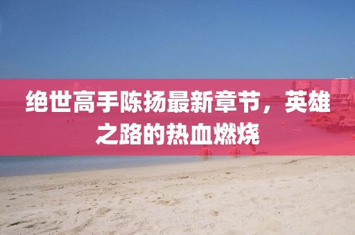 絕世高手陳揚(yáng)最新章節(jié)，英雄之路的熱血燃燒