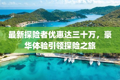 最新探險者優(yōu)惠達三十萬，豪華體驗引領探險之旅