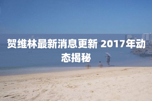 賀維林最新消息更新 2017年動(dòng)態(tài)揭秘