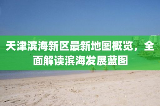 天津濱海新區(qū)最新地圖概覽，全面解讀濱海發(fā)展藍圖