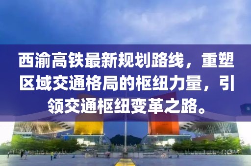西渝高鐵最新規(guī)劃路線，重塑區(qū)域交通格局的樞紐力量，引領交通樞紐變革之路。