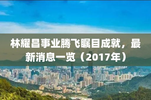 林耀昌事業(yè)騰飛矚目成就，最新消息一覽（2017年）