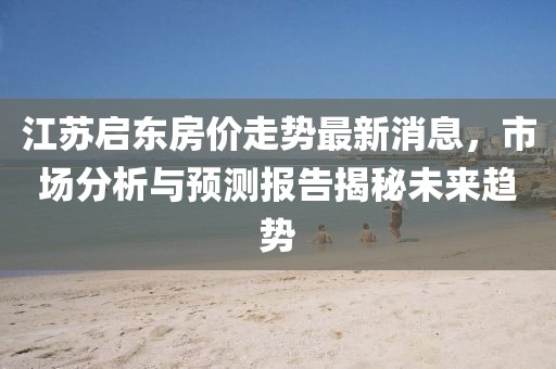 江蘇啟東房價走勢最新消息，市場分析與預(yù)測報告揭秘未來趨勢