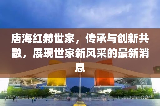 唐海紅赫世家，傳承與創(chuàng)新共融，展現(xiàn)世家新風(fēng)采的最新消息