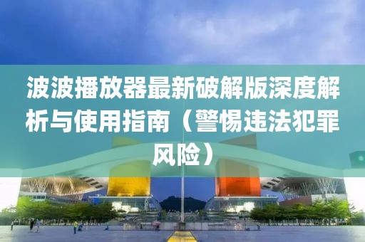 波波播放器最新破解版深度解析與使用指南（警惕違法犯罪風(fēng)險(xiǎn)）