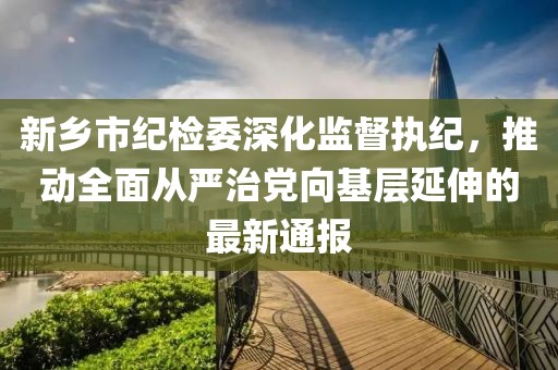 新鄉(xiāng)市紀(jì)檢委深化監(jiān)督執(zhí)紀(jì)，推動全面從嚴(yán)治黨向基層延伸的最新通報