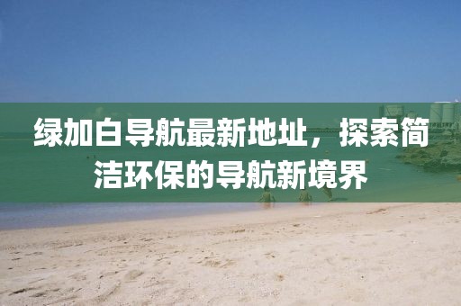 綠加白導(dǎo)航最新地址，探索簡潔環(huán)保的導(dǎo)航新境界