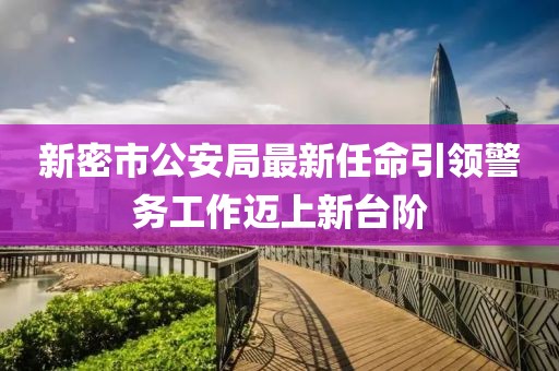 新密市公安局最新任命引領(lǐng)警務(wù)工作邁上新臺(tái)階