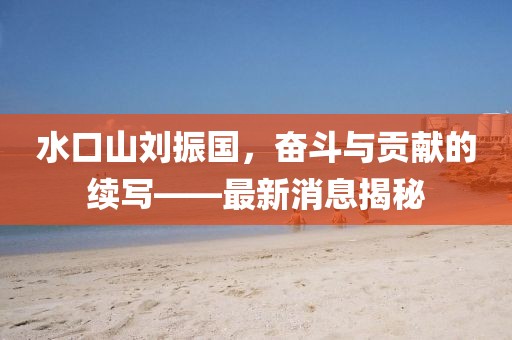 水口山劉振國，奮斗與貢獻的續(xù)寫——最新消息揭秘