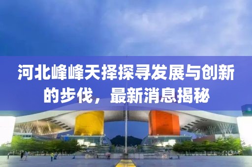 河北峰峰天擇探尋發(fā)展與創(chuàng)新的步伐，最新消息揭秘