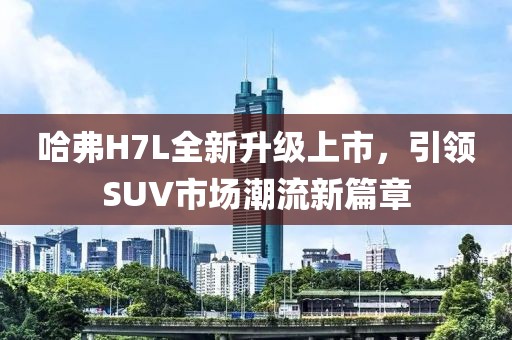 哈弗H7L全新升級上市，引領(lǐng)SUV市場潮流新篇章