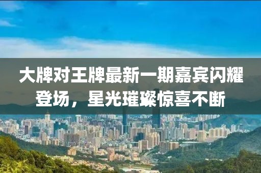 大牌對王牌最新一期嘉賓閃耀登場，星光璀璨驚喜不斷