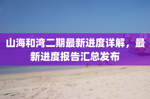 山海和灣二期最新進(jìn)度詳解，最新進(jìn)度報(bào)告匯總發(fā)布