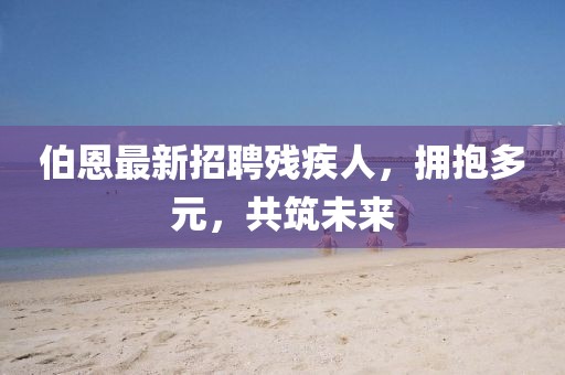 伯恩最新招聘殘疾人，擁抱多元，共筑未來