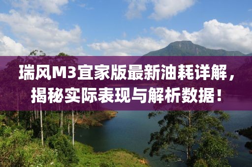 瑞風M3宜家版最新油耗詳解，揭秘實際表現(xiàn)與解析數(shù)據(jù)！