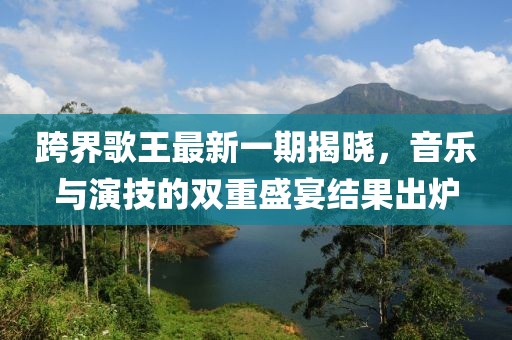 跨界歌王最新一期揭曉，音樂與演技的雙重盛宴結(jié)果出爐
