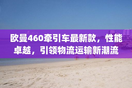 歐曼460牽引車最新款，性能卓越，引領(lǐng)物流運(yùn)輸新潮流