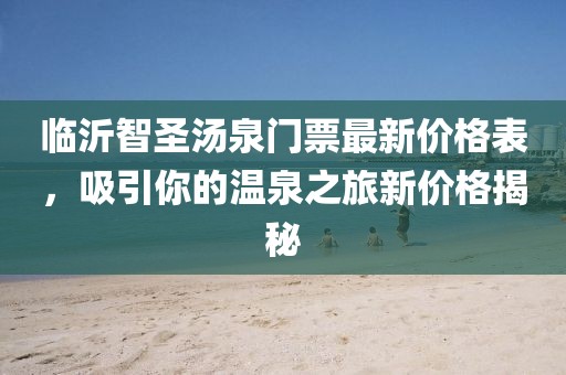 臨沂智圣湯泉門票最新價(jià)格表，吸引你的溫泉之旅新價(jià)格揭秘