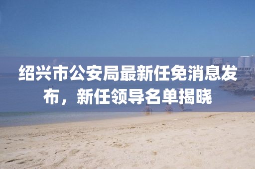 紹興市公安局最新任免消息發(fā)布，新任領(lǐng)導(dǎo)名單揭曉