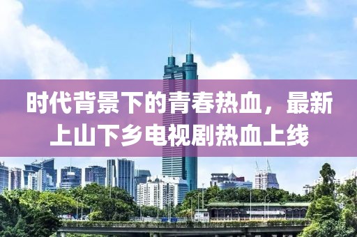 時(shí)代背景下的青春熱血，最新上山下鄉(xiāng)電視劇熱血上線